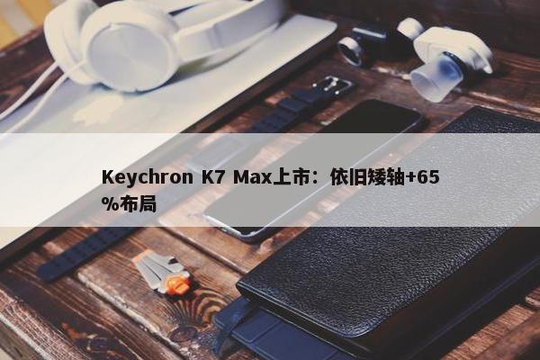 Keychron K7 Max上市：依旧矮轴+65%布局