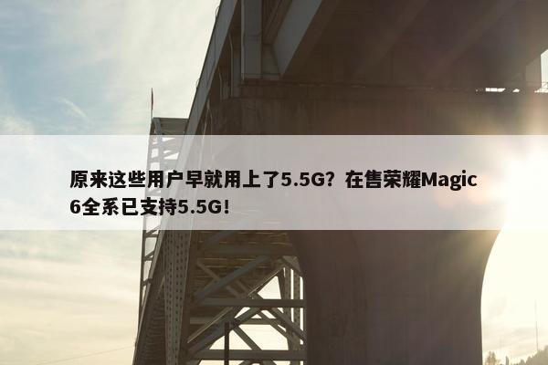 原来这些用户早就用上了5.5G？在售荣耀Magic6全系已支持5.5G！