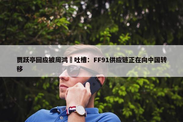 贾跃亭回应被周鸿祎吐槽：FF91供应链正在向中国转移