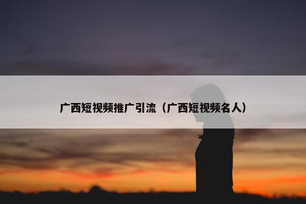 广西短视频推广引流（广西短视频名人）