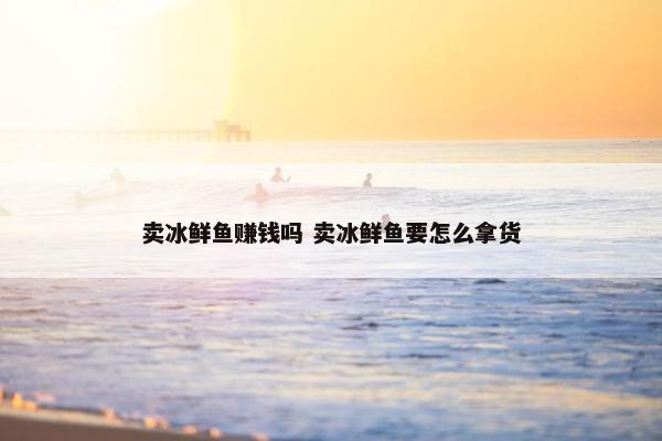 卖冰鲜鱼赚钱吗 卖冰鲜鱼要怎么拿货