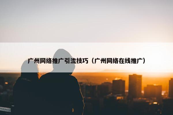 广州网络推广引流技巧（广州网络在线推广）