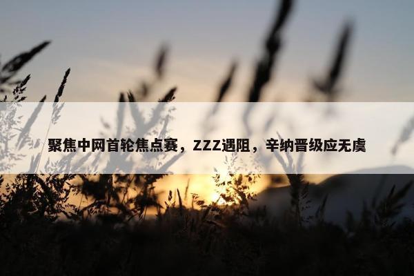 聚焦中网首轮焦点赛，ZZZ遇阻，辛纳晋级应无虞