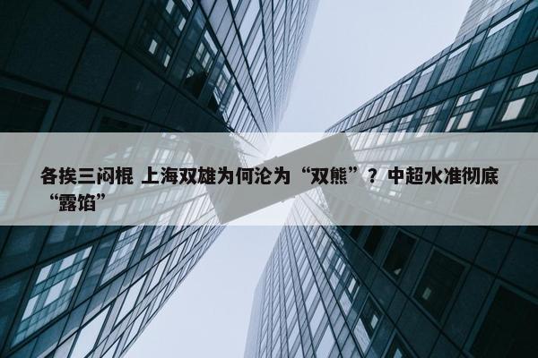 各挨三闷棍 上海双雄为何沦为“双熊”？中超水准彻底“露馅”